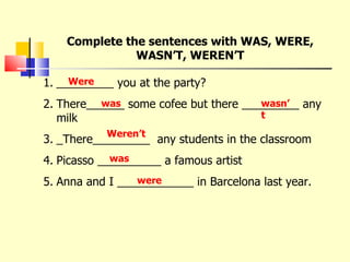 Complete the sentences with WAS, WERE, WASN’T, WEREN’T _________ you at the party? There______ some cofee but there _________ any milk _There_________  any students in the classroom Picasso __________ a famous artist Anna and I ____________ in Barcelona last year. Were was wasn’t Weren’t was were 