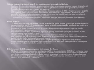Sistema para cambiar de rojo a verde los semáforos, con tecnología inalámbrica          En el caso del dispositivo para los semáforos, se necesitan recursos que permitan reducir el tamaño del prototipo, pues el actual no es el adecuado para adaptarlo a los cruces, dado que cada espacio de semaforización presenta sus propias características.El proyecto ambulancias-semáforos, que nació a finales de octubre de 2007 y finalizó en mayo de 2008, sólo espera el apoyo decidido de las instituciones para empezar a "salvar vidas". Además de este proyecto, la Universidad adelanta más innovaciones como una manilla que, gracias a un código de barras, permite leer la historia médica del paciente."Cada vez más la universidad prepara a estudiantes para que resuelvan problemas de la sociedad".  Huevo en polvo            El huevo en polvo tiene los mismos valores nutricionales que el natural, puesto que en su elaboración nunca se superan los 45 ° C, temperatura en la que se comienzan a degradar las vitaminas, proteínas y hasta el color de los alimentos.Para lograr el polvo, primero se limpia su cáscara. Luego unas máquinas se encargan de abrirlo, homogeneizarlo y pasteurizarlo.Finalmente se deshidrata, volviendo el líquido en gotas y haciéndolas pasar por un recinto de aire caliente para así sacarles toda el agua.Treinta segundos después comienzan a aparecer las diminutas partículas de huevo seco.Este producto, que fue el primero de un portafolio de 45 que tiene hoy Alsec, se encuentra disponible para el público en los grandes almacenes de cadena.La vida útil de hasta 18 meses le dan al polvo un gran potencial de exportación. Por ahora se comercializa de manera informal en algunos países vecinos, pero Alsec ya emprendió la carrera para ganar terreno en Europa, Estados Unidos y el Caribe. Detector sonoro de billetes para ciegos en Universidad del Bosque          Mediante ese lenguaje matemático la máquina establece la denominación del billete y envía una orden a una memoria de audios para que reproduzca el sonido correspondiente, explicó Alexánder Pinillos, otro de los creadores del Debitátil. Para los jóvenes inventores, lo más importante de su trabajo, que les sirvió como tesis de grado, es su impacto social. "Porque lo que uno aprende no sirve si no tiene utilidad en la comunidad", concluyen