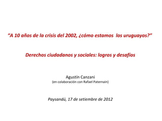 “A 10 años de la crisis del 2002, ¿cómo estamos los uruguayos?”


       Derechos ciudadanos y sociales: logros y desafíos



                            Agustín Canzani
                   (en colaboración con Rafael Paternain)



                 Paysandú, 17 de setiembre de 2012
 