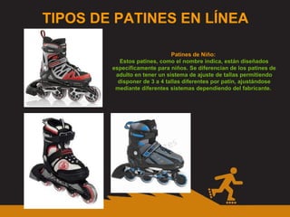 TIPOS DE PATINES EN LÍNEA Patines de Niño:  Estos patines, como el nombre indica, están diseñados específicamente para niños. Se diferencian de los patines de adulto en tener un sistema de ajuste de tallas permitiendo disponer de 3 a 4 tallas diferentes por patín, ajustándose mediante diferentes sistemas dependiendo del fabricante.  