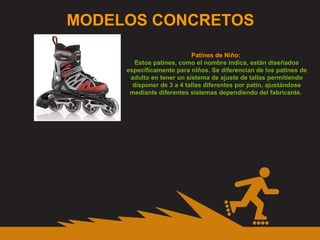 MODELOS CONCRETOS Patines de Niño:  Estos patines, como el nombre indica, están diseñados específicamente para niños. Se diferencian de los patines de adulto en tener un sistema de ajuste de tallas permitiendo disponer de 3 a 4 tallas diferentes por patín, ajustándose mediante diferentes sistemas dependiendo del fabricante.  