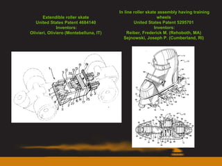 Extendible roller skate  United States Patent 4684140  Inventors: Olivieri, Oliviero (Montebelluna, IT)  In line roller skate assembly having training wheels  United States Patent 5295701  Inventors: Reiber, Frederick M. (Rehoboth, MA)  Sejnowski, Joseph P. (Cumberland, RI)  