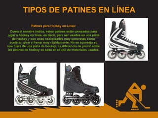TIPOS DE PATINES EN LÍNEA Patines para Hockey en Línea: Como el nombre indica, estos patines están pensados para jugar a hockey en línea, es decir, para ser usados en una pista de hockey y con unas necesidades muy concretas como acelerar, girar y frenar muy rápidamente. No se aconseja su uso fuera de una pista de hockey. La diferencia de precio entre los patines de hockey se basa en el tipo de materiales usados. 