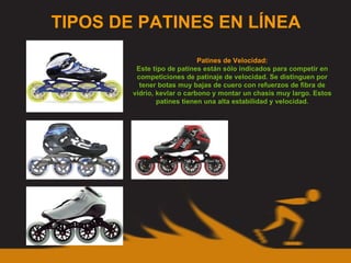 TIPOS DE PATINES EN LÍNEA Patines de Velocidad: Este tipo de patines están sólo indicados para competir en competiciones de patinaje de velocidad. Se distinguen por tener botas muy bajas de cuero con refuerzos de fibra de vídrio, kevlar o carbono y montar un chasis muy largo. Estos patines tienen una alta estabilidad y velocidad. 