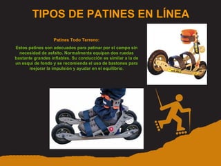 TIPOS DE PATINES EN LÍNEA Patines Todo Terreno: Estos patines son adecuados para patinar por el campo sin necesidad de asfalto. Normalmente equipan dos ruedas bastante grandes inflables. Su conducción es similar a la de un esquí de fondo y se recomienda el uso de bastones para mejorar la impulsión y ayudar en el equilibrio. 