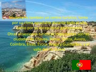 Madeira es también un centro turístico, tanto
  por su clima agradable durante todo el año,
     como por su excepcional gastronomía.
Otras atracciones turísticas importantes son las
   ciudades de Chaves, Tomar, Sintra, Aveiro,
 Coímbra, Elvas, Évora, Braga y Guimarães; y el
               valle del río Duero.
 