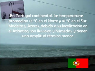 En Portugal continental, las temperaturas
promedian 13 °C en el Norte y 18 °C en el Sur.
Madeira y Azores, debido a su localización en
el Atlántico, son lluviosas y húmedas, y tienen
        una amplitud térmica menor.
 