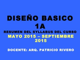 DISEÑO BASICO
1A
RESUMEN DEL SYLLABUS DEL CURSO
MAYO 2015 – SEPTIEMBRE
2015
DOCENTE: ARQ. PATRICIO RIVERO
 