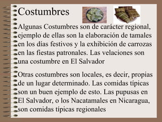 Costumbres Algunas Costumbres son de carácter regional, ejemplo de ellas son la elaboración de tamales en los días festivos y la exhibición de carrozas en las fiestas patronales. Las velaciones son una costumbre en El Salvador Otras costumbres son locales, es decir, propias de un lugar determinado. Las comidas típicas son un buen ejemplo de esto. Las pupusas en El Salvador, o los Nacatamales en Nicaragua, son comidas típicas regionales 