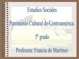 Estudios Sociales Patrimonio Cultural de Centroamérica. 5º grado Profesora: Francia de Martínez 