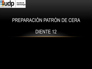 PREPARACIÓN PATRÓN DE CERA  
 
DIENTE 12
 