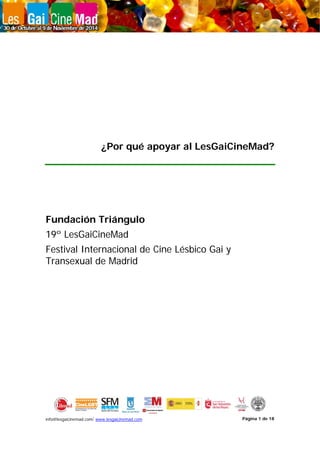 info@lesgaicinemad.com/ www.lesgaicinemad.com Página 1 de 18
¿Por qué apoyar al LesGaiCineMad?
Fundación Triángulo
19º LesGaiCineMad
Festival Internacional de Cine Lésbico Gai y
Transexual de Madrid
 