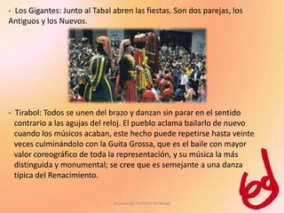 - Los Gigantes: Junto al Tabal abren las fiestas. Son dos parejas, los
Antiguos y los Nuevos.




- Tirabol: Todos se unen del brazo y danzan sin parar en el sentido
  contrario a las agujas del reloj. El pueblo aclama bailarlo de nuevo
  cuando los músicos acaban, este hecho puede repetirse hasta veinte
  veces culminándolo con la Guita Grossa, que es el baile con mayor
  valor coreográfico de toda la representación, y su música la más
  distinguida y monumental; se cree que es semejante a una danza
  típica del Renacimiento.


                               Promoción Turística de Berga
 
