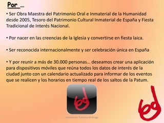 Por …
• Ser Obra Maestra del Patrimonio Oral e Inmaterial de la Humanidad
desde 2005, Tesoro del Patrimonio Cultural Inmaterial de España y Fiesta
Tradicional de Interés Nacional.

• Por nacer en las creencias de la Iglesia y convertirse en fiesta laica.

• Ser reconocida internacionalmente y ser celebración única en España

• Y por reunir a más de 30.000 personas… deseamos crear una aplicación
para dispositivos móviles que reúna todos los datos de interés de la
ciudad junto con un calendario actualizado para informar de los eventos
que se realicen y los horarios en tiempo real de los saltos de la Patum.




                               Promoción Turística de Berga
 