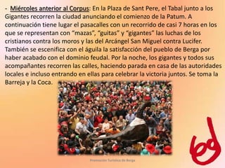 - Miércoles anterior al Corpus: En la Plaza de Sant Pere, el Tabal junto a los
Gigantes recorren la ciudad anunciando el comienzo de la Patum. A
continuación tiene lugar el pasacalles con un recorrido de casi 7 horas en los
que se representan con “mazas”, “guitas” y “gigantes” las luchas de los
cristianos contra los moros y las del Arcángel San Miguel contra Lucifer.
También se escenifica con el águila la satisfacción del pueblo de Berga por
haber acabado con el dominio feudal. Por la noche, los gigantes y todos sus
acompañantes recorren las calles, haciendo parada en casa de las autoridades
locales e incluso entrando en ellas para celebrar la victoria juntos. Se toma la
Barreja y la Coca.




                               Promoción Turística de Berga
 