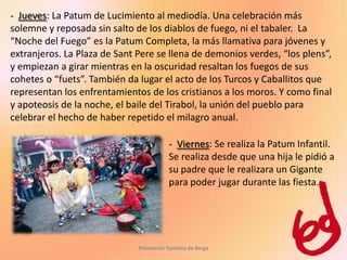 - Jueves: La Patum de Lucimiento al mediodía. Una celebración más
solemne y reposada sin salto de los diablos de fuego, ni el tabaler. La
“Noche del Fuego” es la Patum Completa, la más llamativa para jóvenes y
extranjeros. La Plaza de Sant Pere se llena de demonios verdes, “los plens”,
y empiezan a girar mientras en la oscuridad resaltan los fuegos de sus
cohetes o “fuets”. También da lugar el acto de los Turcos y Caballitos que
representan los enfrentamientos de los cristianos a los moros. Y como final
y apoteosis de la noche, el baile del Tirabol, la unión del pueblo para
celebrar el hecho de haber repetido el milagro anual.

                                          - Viernes: Se realiza la Patum Infantil.
                                          Se realiza desde que una hija le pidió a
                                          su padre que le realizara un Gigante
                                          para poder jugar durante las fiesta.




                              Promoción Turística de Berga
 