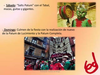 - Sábado: “Salts Patum” con el Tabal,
    mazas, guitas y gigantes.




-Domingo: Culmen de la fiesta con la realización de nuevo
de la Patum de Lucimiento y la Patum Completa.




                                 Promoción Turística de Berga
 