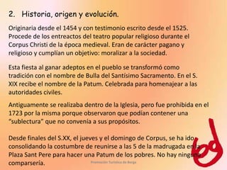 2. Historia, origen y evolución.
Originaria desde el 1454 y con testimonio escrito desde el 1525.
Procede de los entreactos del teatro popular religioso durante el
Corpus Christi de la época medieval. Eran de carácter pagano y
religioso y cumplían un objetivo: moralizar a la sociedad.

Esta fiesta al ganar adeptos en el pueblo se transformó como
tradición con el nombre de Bulla del Santísimo Sacramento. En el S.
XIX recibe el nombre de la Patum. Celebrada para homenajear a las
autoridades civiles.
Antiguamente se realizaba dentro de la Iglesia, pero fue prohibida en el
1723 por la misma porque observaron que podían contener una
“sublectura” que no convenía a sus propósitos.

Desde finales del S.XX, el jueves y el domingo de Corpus, se ha ido
consolidando la costumbre de reunirse a las 5 de la madrugada en la
Plaza Sant Pere para hacer una Patum de los pobres. No hay ninguna
comparsería.                   Promoción Turística de Berga
 