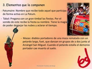 3. Elementos que la componen
-   Patumaire: Nombre que recibe todo aquel que participa
    de forma activa en La Patum.
- Tabal: Pregona con un gran timbal las fiestas. Por el
  sonido de este recibe la fiesta su nombre. Tiene la magia
  de poder despejar las nubes y aclarar el tiempo.



                   - Mazas: diablos portadores de una maza rematada con un
                     petardo largo, fuet, que danzan en grupos de a dos junto al
                     Arcángel San Miguel. Cuando el petardo estalla el demonio
                     portador cae muerto al suelo.




                                 Promoción Turística de Berga
 