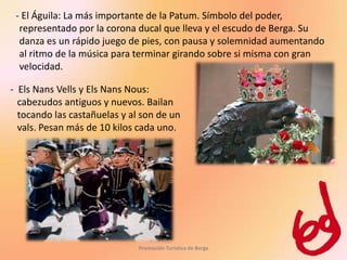 - El Águila: La más importante de la Patum. Símbolo del poder,
  representado por la corona ducal que lleva y el escudo de Berga. Su
  danza es un rápido juego de pies, con pausa y solemnidad aumentando
  al ritmo de la música para terminar girando sobre si misma con gran
  velocidad.

- Els Nans Vells y Els Nans Nous:
  cabezudos antiguos y nuevos. Bailan
  tocando las castañuelas y al son de un
  vals. Pesan más de 10 kilos cada uno.




                              Promoción Turística de Berga
 