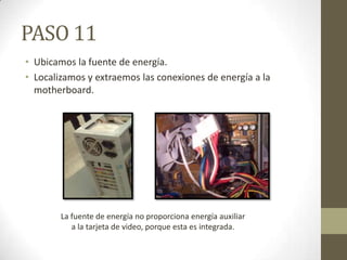 PASO 11
• Ubicamos la fuente de energía.
• Localizamos y extraemos las conexiones de energía a la
motherboard.

La fuente de energía no proporciona energía auxiliar
a la tarjeta de video, porque esta es integrada.

 