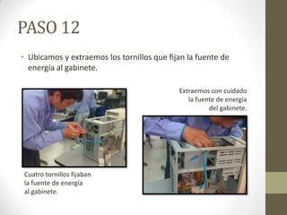 PASO 12
• Ubicamos y extraemos los tornillos que fijan la fuente de
energía al gabinete.
Extraemos con cuidado
la fuente de energía
del gabinete.

Cuatro tornillos fijaban
la fuente de energía
al gabinete.

 