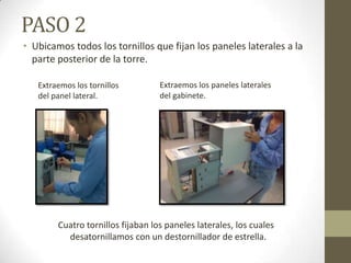 PASO 2
• Ubicamos todos los tornillos que fijan los paneles laterales a la
parte posterior de la torre.
Extraemos los tornillos
del panel lateral.

Extraemos los paneles laterales
del gabinete.

Cuatro tornillos fijaban los paneles laterales, los cuales
desatornillamos con un destornillador de estrella.

 