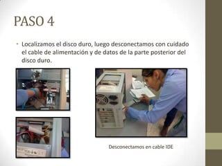 PASO 4
• Localizamos el disco duro, luego desconectamos con cuidado
el cable de alimentación y de datos de la parte posterior del
disco duro.

Desconectamos en cable IDE

 