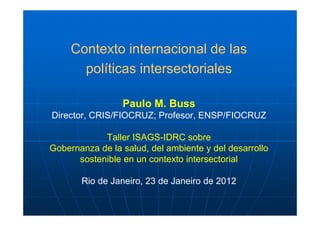 Contexto internacional de las
       políticas intersectoriales

                 Paulo M. Buss
Director, CRIS/FIOCRUZ; Profesor, ENSP/FIOCRUZ

            Taller ISAGS-IDRC sobre
Gobernanza de la salud, del ambiente y del desarrollo
      sostenible en un contexto intersectorial

       Rio de Janeiro, 23 de Janeiro de 2012
 