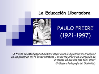 PAULO FREIRE (1921-1997) La Educación Liberadora “ A través de estas páginas quisiera dejar claro lo siguiente: mi creencias en las personas, mi fe en los hombres y en las mujeres y en la creación de un mundo en que sea más fácil amar” (Prólogo a Pedagogía del Oprimido) 
