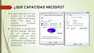 ¿QUE CAPACIDAD NECESITO?
 Es algo parecido a lo que
ocurre con la memoria
RAM, cuanto más tengas
mejor. Da igual su
tamaño acabara
totalmente lleno.
 Por suerte su ampliación
es muy sencilla. Siempre
ten en cuenta que
puedes usar un disco
duro externo para
aumentar la cantidad de
información que puedes
almacenar.
 