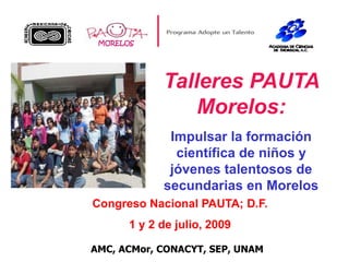 MORELOS Talleres PAUTA Morelos:  Impulsar la formación científica de niños y jóvenes talentosos de secundarias en Morelos Congreso Nacional PAUTA; D.F.  1 y 2 de julio, 2009 AMC, ACMor, CONACYT, SEP, UNAM 
