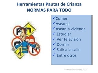 Herramientas Pautas de Crianza NORMAS PARA TODO 26/05/11 Maria Victoria Gómez F.Inclusión pedagógica. Coordinación inclusión I.E.D.M.A.C.  Comer  Asearse  Asear la vivienda Estudiar Ver televisión  Dormir Salir a la calle Entre otros   