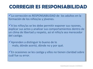 CORREGIR ES RESPONSABILIDAD 26/05/11 Maria Victoria Gómez F.Inclusión pedagógica. Coordinación inclusión I.E.D.M.A.C.  La corrección es RESPONSABILIDAD de  los adultos en la formación de los niños/as y jóvenes. A los niños/as se les debe permitir exponer sus razones, explicar sus actos y analizar sus comportamientos dentro de un clima de libertad y respeto, así el niño/a sea merecedor del castigo. Aprenden a distinguir lo bueno de lo malo, dónde acertó, dónde no y por qué. En ocasiones se les castiga y ellos no tienen claridad sobre cuál fue su error. 