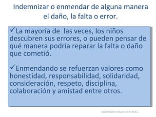 Indemnizar o enmendar de alguna manera el daño, la falta o error . 26/05/11 Maria Victoria Gómez F.Inclusión pedagógica. Coordinación inclusión I.E.D.M.A.C.  La mayoría de  las veces, los niños descubren sus errores, o pueden pensar de qué manera podría reparar la falta o daño que cometió. Enmendando se refuerzan valores como honestidad, responsabilidad, solidaridad, consideración, respeto, disciplina, colaboración y amistad entre otros. 