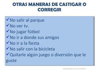 OTRAS MANERAS DE CASTIGAR O CORREGIR 26/05/11 Maria Victoria Gómez F.Inclusión pedagógica. Coordinación inclusión I.E.D.M.A.C.  No salir al parque No ver tv. No jugar fútbol No ir a donde sus amigos No ir a la fiesta No salir con la bicicleta Quitarle algún juego o diversión que le guste 