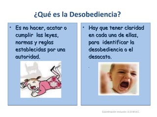 Es no hacer, acatar o cumplir  las leyes, normas y reglas establecidas por una autoridad. Hay que tener claridad en cada una de ellas, para  identificar la desobediencia o el desacato. . ¿Qué es la Desobediencia? 26/05/11 Maria Victoria Gómez F.Inclusión pedagógica. Coordinación inclusión I.E.D.M.A.C.  