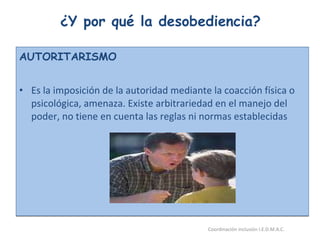 ¿Y por qué la desobediencia? AUTORITARISMO Es la imposición de la autoridad mediante la coacción física o psicológica, amenaza. Existe arbitrariedad en el manejo del poder, no tiene en cuenta las reglas ni normas establecidas 26/05/11 Maria Victoria Gómez F.Inclusión pedagógica. Coordinación inclusión I.E.D.M.A.C.  