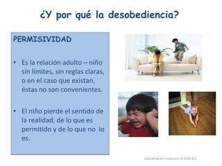 ¿Y por qué la desobediencia? PERMISIVIDAD Es la relación adulto – niño sin límites, sin reglas claras, o en el caso que existan, éstas no son convenientes. El niño pierde el sentido de la realidad, de lo que es permitido y de lo que no  lo es. 26/05/11 Maria Victoria Gómez F.Inclusión pedagógica. Coordinación inclusión I.E.D.M.A.C.  