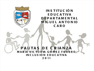 26/05/11 Maria Victoria Gómez F.Inclusión pedagógica. INSTITUCIÓN EDUCATIVA DEPARTAMENTAL MIGUEL ANTONIO CARO PAUTAS DE CRIANZA MARIA VICTORIA GÓMEZ FORERO INCLUSIÓN EDUCATIVA 2011 