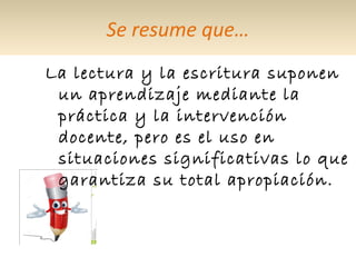 Se resume que…
La lectura y la escritura suponen
un aprendizaje mediante la
práctica y la intervención
docente, pero es el uso en
situaciones significativas lo que
garantiza su total apropiación.
 