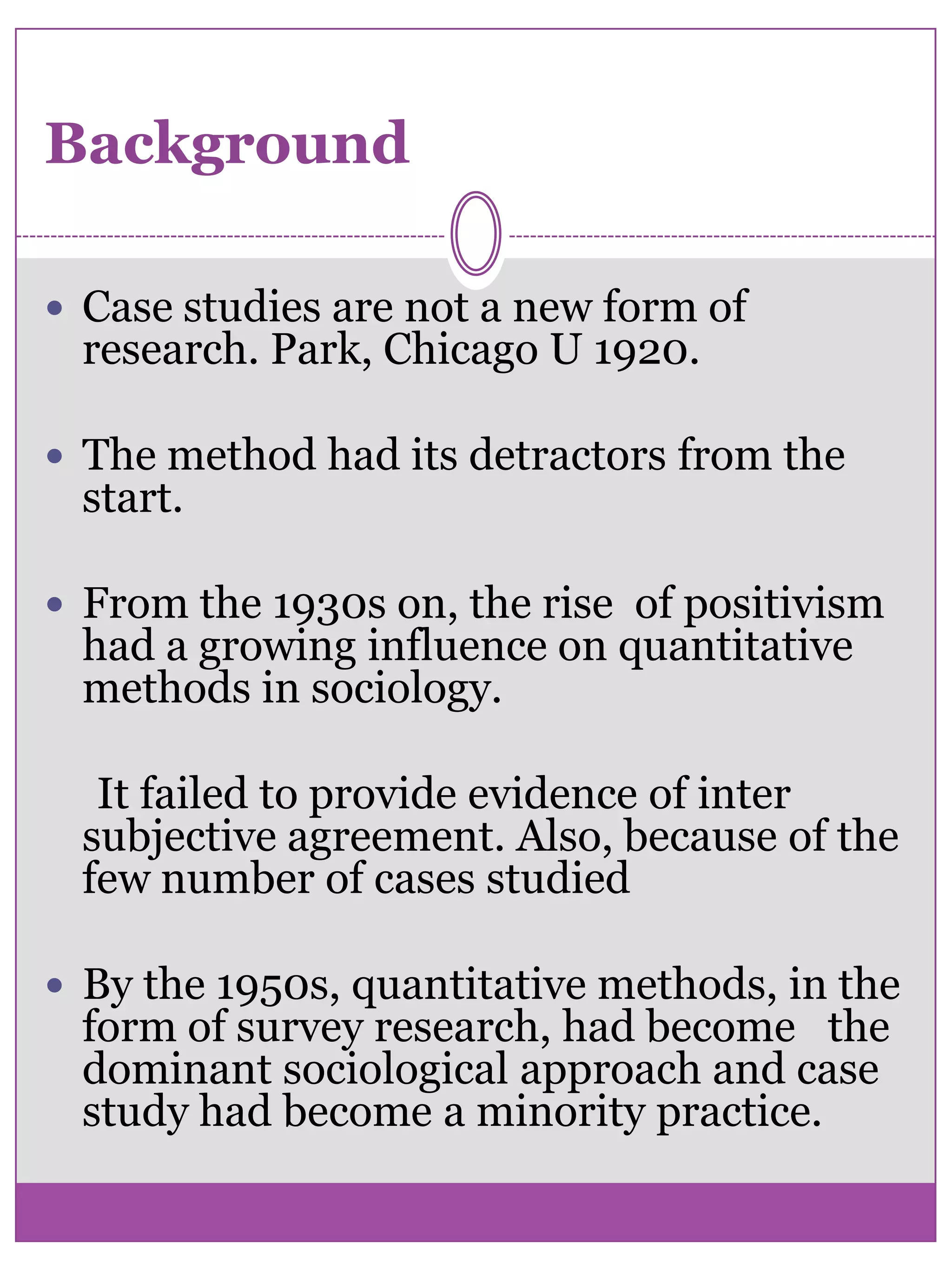 BackgroundCase studies are not a new form of research. Park, Chicago U 1920.The method had its detractors from the start. From the 1930s on, the rise  of positivism had a growing influence on quantitative methods in sociology.     It failed to provide evidence of inter subjective agreement. Also, because of the few number of cases studied By the 1950s, quantitative methods, in the form of survey research, had become   the dominant sociological approach and case study had become a minority practice. 