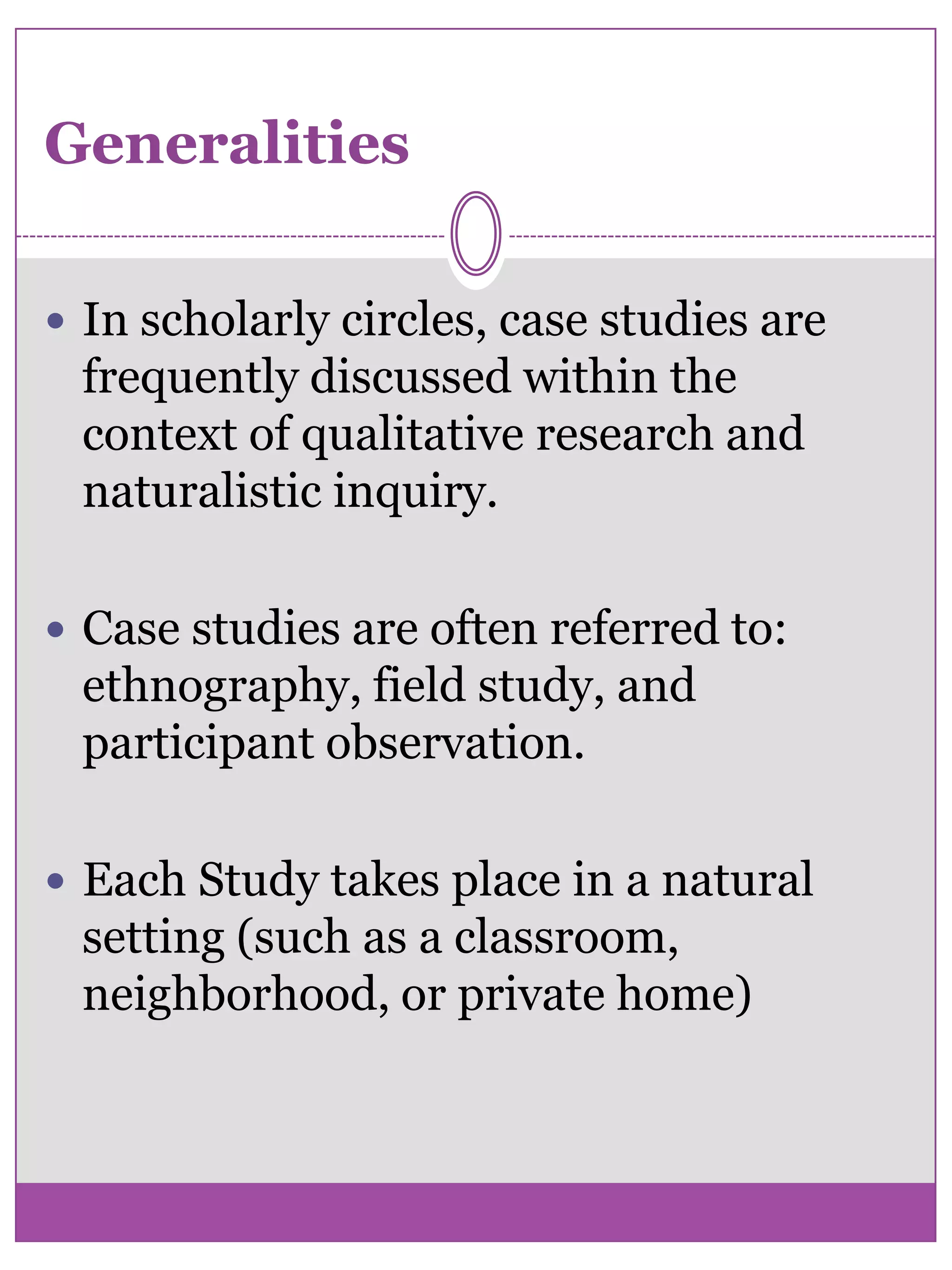 GeneralitiesIn scholarly circles, case studies are frequently discussed within the context of qualitative research and    naturalistic inquiry. Case studies are often referred to: ethnography, field study, and participant observation. Each Study takes place in a natural setting (such as a classroom, neighborhood, or private home) 