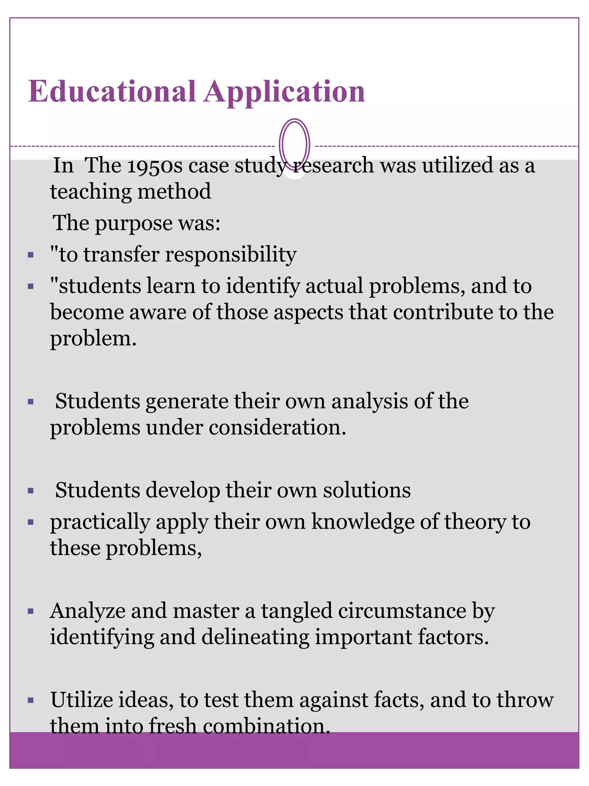 Educational Application     In  The 1950s case study research was utilized as a teaching method     The purpose was:"to transfer responsibility