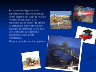 En la actualidad gracias a los conocimientos e innovaciones que se han logrado a lo largo de los años  respecto al tema calor y los materiales que se deben  de utilizar, las estructuras son echas con un conjunto de materiales que ya han sido analizados para resistir la dilatación causada por la temperatura. Algunos ejemplos son los siguientes:  