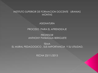 INSTITUTO SUPERIOR DE FORMACION DOCENTE URANIAS
MONTAS
ASIGNATURA
PROCESO PARA EL APRENDIZAJE
PROFESOR
ANTHONY PANIAGUA BERIGUETE
TEMA
EL MURAL PEDAGOGICO , SUS IMPORTANCIA Y SU UTILIDAD.
FECHA 23/11/2013

 