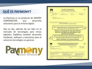 La Paymony es un producto de ANDPRY
CORPORATION que desarrolla
soluciones para la minería digital.
Hoy en día, además de ser líder en el
mercado de tecnologías para minas
digitales; PayMony también desarrolla
hardware, software y soluciones para el
comercio tecnológico en general.
QUÉ ES PAYMONY?
 