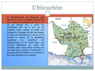  El Departamento de Misiones está
situado al sur de la Región Oriental del
país, entre los paralelos 26º 25’ y 27º
35’ de latitud sur, y entre los
meridianos 56º 30’ y 57º 45’ de
longitud oeste. Limita al norte con
Paraguarí y Caazapá, al este con Itapúa,
al oeste con Ñeembucú, y al sur el río
Paraná lo separa de la República
Argentina. La superficie del
departamento es de 9.556 km2, con
101.783 habitantes en total. Del
cociente entre estas cifras resulta que
por cada km2 residen en promedio 11
personas. Está dividido en 10 distritos y
San Juan Bautista es su capital.
 