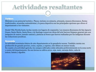 Misiones es un potencial turístico. Playas, turismo en estancia, artesanía, museos diocesanos, fiestas
tradicionales, acuarelas costumbristas y la pesca deportiva son las principales opciones que ofrece el
departamento a los visitantes.
Desde Villa Florida hasta Ayolas cuenta con lugares de expansión. Los museos diocesanos de San Ignacio
Guasu, Santa María, Santa Rosa y de Santiago conservan obras del arte barroco hispano-guaraní que son
imágenes de santos, tamaño natural y pinturas al fresco que fueron realizadas por los indígenas durante
las reducciones jesuíticas.
La actividad económica básica de este departamento es la ganadería vacuna. También cuenta con
producción de ganado porcino, ovino, equino, y caprino, este último en menor escala.
En cuanto a la actividad agrícola, los campos cultivados están ubicados preferentemente en la zona norte
y centro del departamento. En sus tierras se cultiva arroz, soja, maíz, naranja dulce, caña de
azúcar, batata y algodón.
 