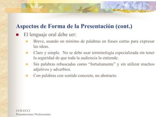 UCR-ECCI
Presentaciones Profesionales
Aspectos de Forma de la Presentación (cont.)
 El lenguaje oral debe ser:
 Breve, usando un mínimo de palabras en frases cortas para expresar
las ideas.
 Claro y simple. No se debe usar terminología especializada sin tener
la seguridad de que toda la audiencia lo entiende.
 Sin palabras rebuscadas como “fortuitamente” y sin utilizar muchos
adjetivos y adverbios.
 Con palabras con sentido concreto, no abstracto.
 